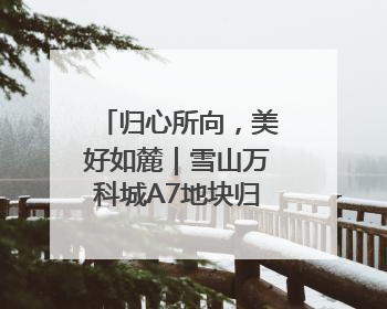 归心所向，美好如麓｜雪山万科城A7地块归麓园品质交付