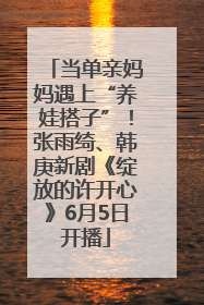 当单亲妈妈遇上“养娃搭子”！张雨绮、韩庚新剧《绽放的许开心》6月5日开播
