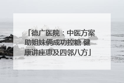德广医院：中医方案助姐妹俩成功控糖 健康讲座惠及四邻八方