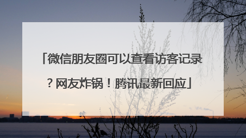 微信朋友圈可以查看访客记录？网友炸锅！腾讯最新回应