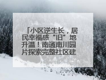 小区逆生长，居民幸福感“旧”地升温！南通南川园片探索完整社区建设新路径