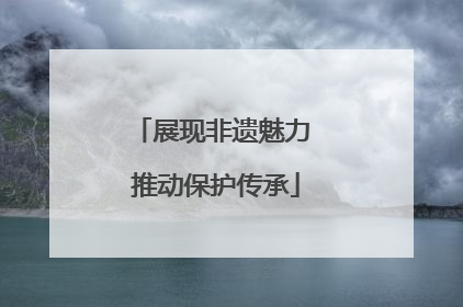 展现非遗魅力 推动保护传承