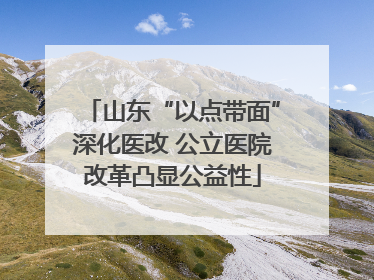 山东“以点带面”深化医改 公立医院改革凸显公益性