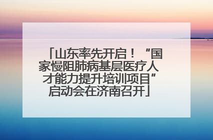 山东率先开启！“国家慢阻肺病基层医疗人才能力提升培训项目”启动会在济南召开