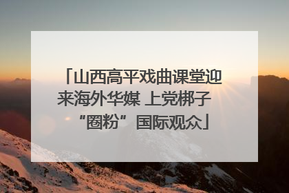 山西高平戏曲课堂迎来海外华媒 上党梆子“圈粉”国际观众