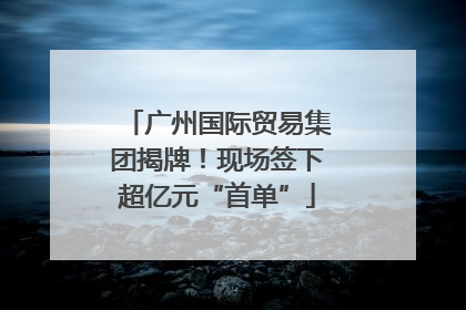 广州国际贸易集团揭牌！现场签下超亿元“首单”