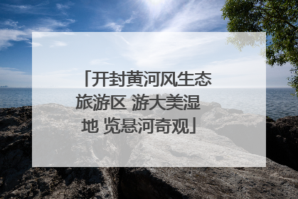 开封黄河风生态旅游区 游大美湿地 览悬河奇观