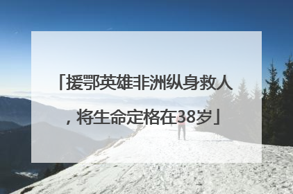 援鄂英雄非洲纵身救人，将生命定格在38岁