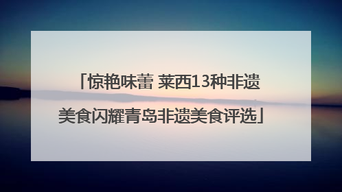 惊艳味蕾 莱西13种非遗美食闪耀青岛非遗美食评选
