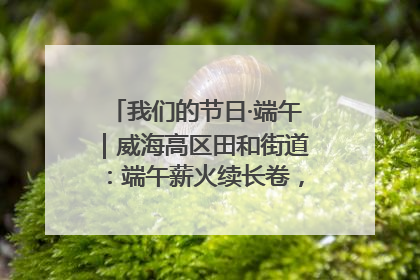我们的节日·端午｜威海高区田和街道：端午薪火续长卷，邻里馨香聚暖流
