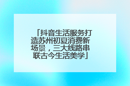 抖音生活服务打造苏州初夏消费新场景，三大线路串联古今生活美学