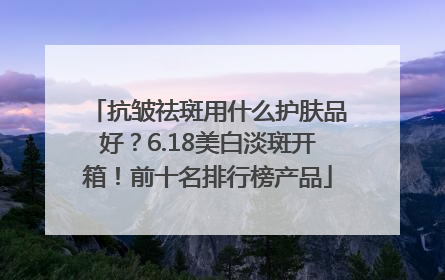 抗皱祛斑用什么护肤品好？6.18美白淡斑开箱！前十名排行榜产品