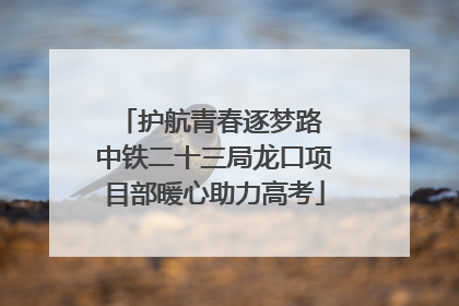 护航青春逐梦路 中铁二十三局龙口项目部暖心助力高考