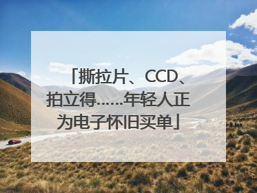 撕拉片、CCD、拍立得……年轻人正为电子怀旧买单