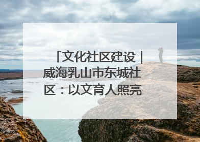 文化社区建设｜威海乳山市东城社区：以文育人照亮成长灯塔