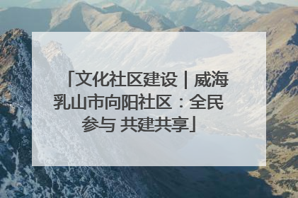 文化社区建设｜威海乳山市向阳社区：全民参与 共建共享