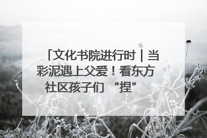 文化书院进行时｜当彩泥遇上父爱！看东方社区孩子们 “捏” 出心目中的爸爸