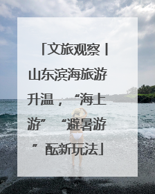 文旅观察丨山东滨海旅游升温，“海上游”“避暑游”酝新玩法