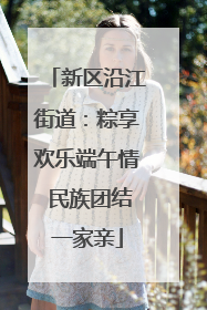 新区沿江街道：粽享欢乐端午情 民族团结一家亲