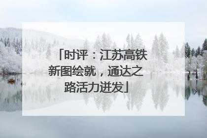时评：江苏高铁新图绘就，通达之路活力迸发