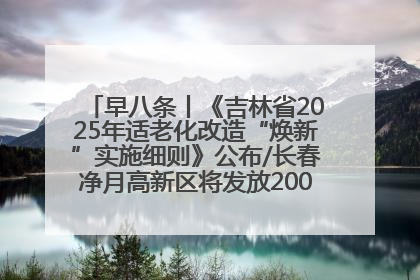 早八条丨《吉林省2025年适老化改造“焕新”实施细则》公布/长春净月高新区将发放200万元汽车消费券！