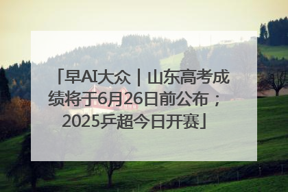早AI大众｜山东高考成绩将于6月26日前公布；2025乒超今日开赛