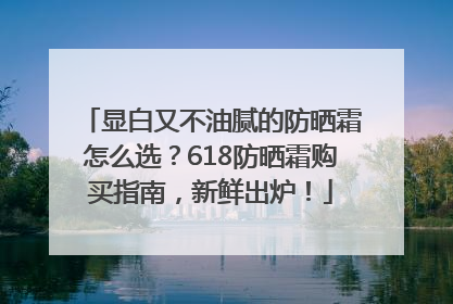显白又不油腻的防晒霜怎么选？618防晒霜购买指南，新鲜出炉！