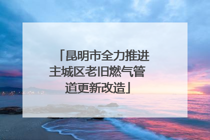 昆明市全力推进主城区老旧燃气管道更新改造