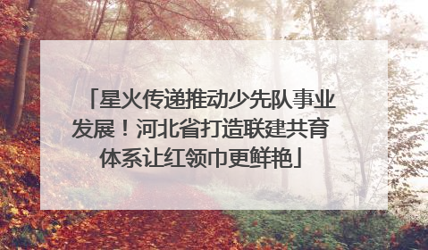 星火传递推动少先队事业发展！河北省打造联建共育体系让红领巾更鲜艳