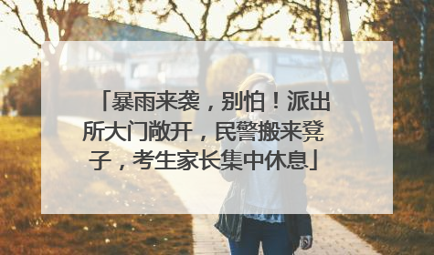 暴雨来袭，别怕！派出所大门敞开，民警搬来凳子，考生家长集中休息