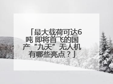 最大载荷可达6吨 即将首飞的国产“九天”无人机有哪些亮点？