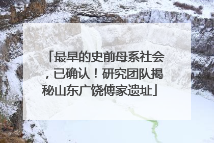 最早的史前母系社会，已确认！研究团队揭秘山东广饶傅家遗址