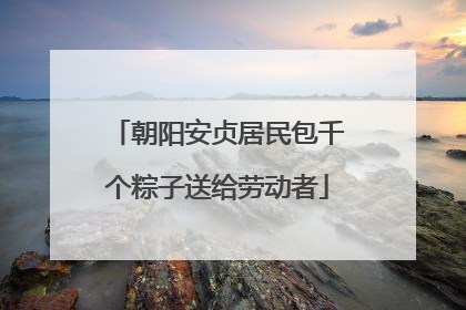 朝阳安贞居民包千个粽子送给劳动者