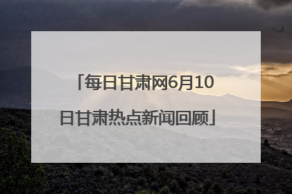 每日甘肃网6月10日甘肃热点新闻回顾