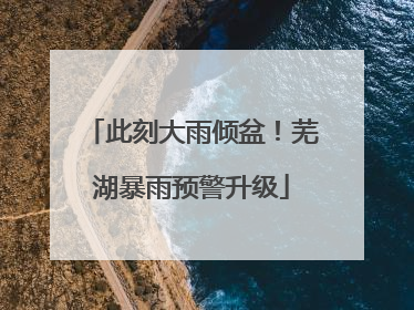 此刻大雨倾盆！芜湖暴雨预警升级