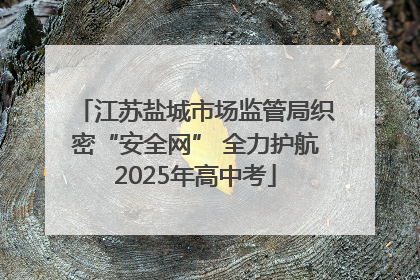 江苏盐城市场监管局织密“安全网” 全力护航2025年高中考
