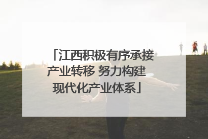 江西积极有序承接产业转移 努力构建现代化产业体系