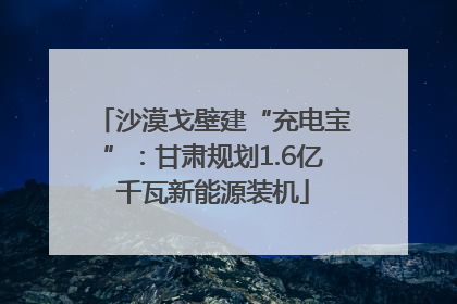沙漠戈壁建“充电宝”：甘肃规划1.6亿千瓦新能源装机