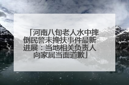 河南八旬老人水中摔倒民警未搀扶事件最新进展：当地相关负责人向家属当面道歉
