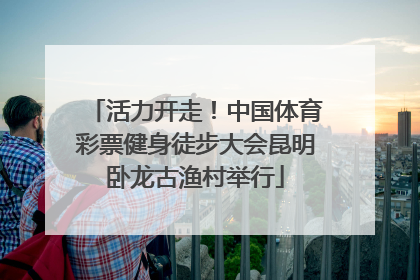 活力开走！中国体育彩票健身徒步大会昆明卧龙古渔村举行