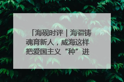 海砚时评｜海疆铸魂育新人，威海这样把爱国主义“种”进年轻人心里