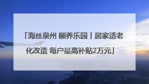海丝泉州 颐养乐园丨居家适老化改造 每户最高补贴2万元