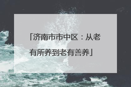 济南市市中区：从老有所养到老有善养