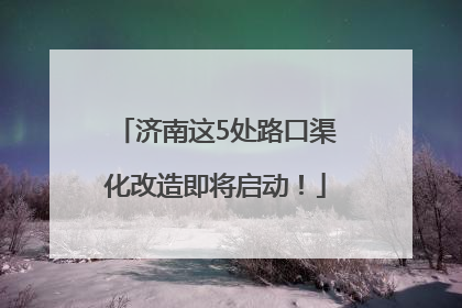济南这5处路口渠化改造即将启动！
