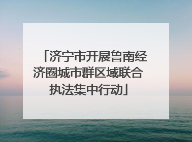 济宁市开展鲁南经济圈城市群区域联合执法集中行动