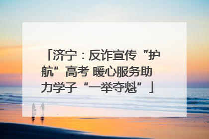 济宁：反诈宣传“护航”高考 暖心服务助力学子“一举夺魁”