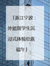 浙江宁波：外籍留学生沉浸式体验壮族端午