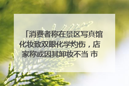 消费者称在景区写真馆化妆致双眼化学灼伤，店家称或因其卸妆不当 市场监管部门介入