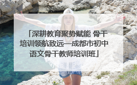 深耕教育聚势赋能 骨干培训领航致远—成都市初中语文骨干教师培训班