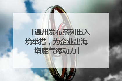 温州发布系列出入境举措，为企业出海增底气添动力